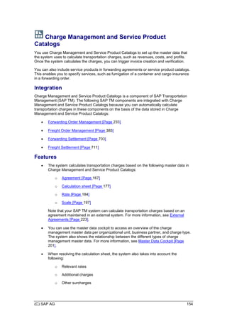 (C) SAP AG 154
Charge Management and Service Product
Catalogs
You use Charge Management and Service Product Catalogs to set up the master data that
the system uses to calculate transportation charges, such as revenues, costs, and profits.
Once the system calculates the charges, you can trigger invoice creation and verification.
You can also include service products in forwarding agreements or service product catalogs.
This enables you to specify services, such as fumigation of a container and cargo insurance
in a forwarding order.
Integration
Charge Management and Service Product Catalogs is a component of SAP Transportation
Management (SAP TM). The following SAP TM components are integrated with Charge
Management and Service Product Catalogs because you can automatically calculate
transportation charges in these components on the basis of the data stored in Charge
Management and Service Product Catalogs:
 Forwarding Order Management [Page 233]
 Freight Order Management [Page 385]
 Forwarding Settlement [Page 703]
 Freight Settlement [Page 711]
Features
 The system calculates transportation charges based on the following master data in
Charge Management and Service Product Catalogs:
o Agreement [Page 167]
o Calculation sheet [Page 177]
o Rate [Page 184]
o Scale [Page 197]
Note that your SAP TM system can calculate transportation charges based on an
agreement maintained in an external system. For more information, see External
Agreements [Page 223].
 You can use the master data cockpit to access an overview of the charge
management master data per organizational unit, business partner, and charge type.
The system also shows the relationship between the different types of charge
management master data. For more information, see Master Data Cockpit [Page
201].
 When resolving the calculation sheet, the system also takes into account the
following:
o Relevant rates
o Additional charges
o Other surcharges
 