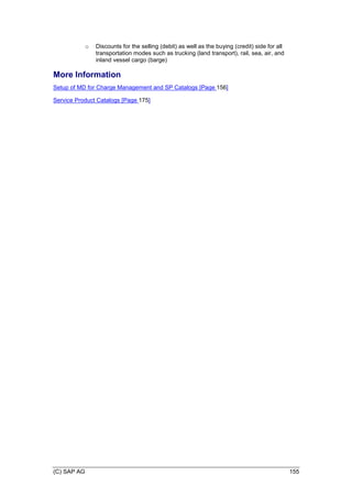 (C) SAP AG 155
o Discounts for the selling (debit) as well as the buying (credit) side for all
transportation modes such as trucking (land transport), rail, sea, air, and
inland vessel cargo (barge)
More Information
Setup of MD for Charge Management and SP Catalogs [Page 156]
Service Product Catalogs [Page 175]
 