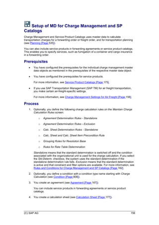 (C) SAP AG 156
Setup of MD for Charge Management and SP
Catalogs
Charge Management and Service Product Catalogs uses master data to calculate
transportation charges for a forwarding order or freight order, and for transportation planning
(see Planning [Page 535]).
You can also include service products in forwarding agreements or service product catalogs.
This enables you to specify services, such as fumigation of a container and cargo insurance
in a forwarding order.
Prerequisites
 You have configured the prerequisites for the individual charge management master
data objects as mentioned in the prerequisites of the respective master data object.
 You have configured the prerequisites for service products.
For more information, see Service Product Catalogs [Page 175].
 If you use SAP Transportation Management (SAP TM) for air freight transportation,
you make certain air-freight-specific settings.
For more information, see Charge Management Settings for Air Freight [Page 158].
Process
1. Optionally, you define the following charge calculation rules on the Maintain Charge
Calculation Rules screen:
o Agreement Determination Rules - Standalone
o Agreement Determination Rules - Exclusion
o Calc. Sheet Determination Rules - Standalone
o Calc. Sheet and Calc. Sheet Item Precondition Rule
o Grouping Rules for Resolution Base
o Rules for Rate Table Determination
Standalone means that the standard determination is switched off and the condition
associated with the organizational unit is used for the charge calculation. If you select
the Std Determ. checkbox, the system uses the standard determination if the
standalone determination rule fails. Exclusion means that the standard determination
is active and that constraint and filter options are available. For more information, see
Rules and Conditions for Charge Management and SP Catalogs [Page 162].
2. Optionally, you define a condition with a condition type name starting with Charge
Calculation (see Condition [Page 808]).
3. You create an agreement (see Agreement [Page 167]).
You can include service products in forwarding agreements or service product
catalogs.
4. You create a calculation sheet (see Calculation Sheet [Page 177]).
 