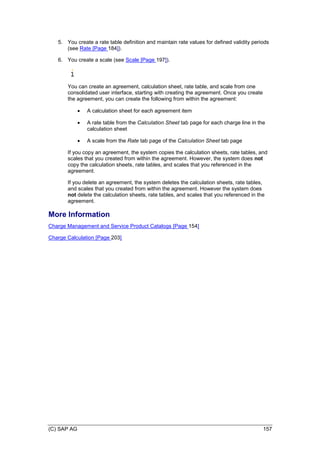 (C) SAP AG 157
5. You create a rate table definition and maintain rate values for defined validity periods
(see Rate [Page 184]).
6. You create a scale (see Scale [Page 197]).
You can create an agreement, calculation sheet, rate table, and scale from one
consolidated user interface, starting with creating the agreement. Once you create
the agreement, you can create the following from within the agreement:
 A calculation sheet for each agreement item
 A rate table from the Calculation Sheet tab page for each charge line in the
calculation sheet
 A scale from the Rate tab page of the Calculation Sheet tab page
If you copy an agreement, the system copies the calculation sheets, rate tables, and
scales that you created from within the agreement. However, the system does not
copy the calculation sheets, rate tables, and scales that you referenced in the
agreement.
If you delete an agreement, the system deletes the calculation sheets, rate tables,
and scales that you created from within the agreement. However the system does
not delete the calculation sheets, rate tables, and scales that you referenced in the
agreement.
More Information
Charge Management and Service Product Catalogs [Page 154]
Charge Calculation [Page 203]
 