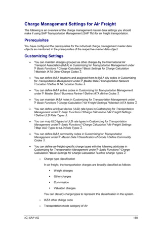 (C) SAP AG 158
Charge Management Settings for Air Freight
The following is an overview of the charge management master data settings you should
make if using SAP Transportation Management (SAP TM) for air freight transportation.
Prerequisites
You have configured the prerequisites for the individual charge management master data
objects as mentioned in the prerequisites of the respective master data object.
Customizing Settings
 You can maintain charges grouped as other charges by the International Air
Transport Association (IATA) in Customizing for Transportation Management under
Basic Functions Charge Calculation Basic Settings for Charge Calculation
Maintain IATA Other Charge Codes .
 You can define IATA locations and assigned them to IATA city codes in Customizing
for Transportation Management under Master Data Transportation Network
Location Define IATA Location Codes .
 You can define IATA airline codes in Customizing for Transportation Management
under Master Data Business Partner Define IATA Airline Codes .
 You can maintain IATA notes in Customizing for Transportation Management under
Basic Functions Charge Calculation Air Freight Settings Maintain IATA Notes .
 You can define unit load device (ULD) rate types in Customizing for Transportation
Management under Basic Functions Charge Calculation Air Freight Settings
Define ULD Rate Types .
 You can map ULD types to ULD rate types in Customizing for Transportation
Management under Basic Functions Charge Calculation Air Freight Settings
Map ULD Types to ULD Rate Types .
 You can define IATA commodity codes in Customizing for Transportation
Management under Master Data Classification of Goods Define Commodity
Codes .
 You can define air-freight-specific charge types with the following attributes in
Customizing for Transportation Management under Basic Functions Charge
Calculation Basic Settings for Charge Calculation Define Charge Types :
o Charge type classification
In air freight, the transportation charges are broadly classified as follows:
 Weight charges
 Other charges
 Commission
 Valuation charges
You can classify charge types to represent this classification in the system.
o IATA other charge code
o Transportation mode category of Air
 