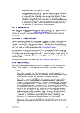 (C) SAP AG 159
o IATA charge due of Due Agent or Due Carrier
If you classify the charge type as a Weight or Valuation charge, you specify
the IATA charge due as being Due Carrier. If you classify the charge type as
an Other charge, you can specify the IATA charge due as being Due Agent
or Due Carrier, as appropriate. For example, although the printing of the air
waybill is the responsibility of the carrier, it can be carried out by the logistics
service provider. To allow the system to charge the correct business partner
for the printing, you define a printing charge type, classify it as Other, and
then specify the IATA charge due as being Due Agent.
TACT Rate Upload
If you want to calculate air freight transportation charges based on TACT rates, you should
upload TACT rates to SAP TM (see TACT Rate Upload [Page 196]). Note that you can
calculate an air freight transportation charge based on TACT rates or contract rates, as
appropriate.
Calculation Sheet Settings
For each calculation sheet line item, you can specify whether the system should use contract
rates, which are available in standard rate tables, or TACT rates to calculate air freight
charges. If using a contract rate, you need to specify a rate table, a rate table determination
rule, or an amount. If using a TACT rate, the system automatically determines the relevant
TACT rate based on mandatory parameters (see TACT Rates [Page 194]).
You must specify an air-freight-specific charge type for each relevant calculation sheet line
item. The system automatically enters the charge type classification, charge due, and IATA
other charge code, depending on the charge type's Customizing settings. If these settings are
not specified in the charge type's Customizing settings, you can specify them directly in the
calculation sheet.
For more information about calculation sheets, see Calculation Sheet [Page 177].
Rate Table Settings
If you specify an air-freight-specific charge type for a rate table, you must specify the rate
category. Once you specify the rate category, you can define the rate table as follows:
 ULD
If you define a rate table as a ULD rate category, you must define a scale with a
weight-based calculation base. With ULD rate tables, you can maintain rates specific
to ULD rate types or across ULD rate types for a particular airport pair.
If you define a scale with the ULD Rate Type calculation base, the system applies
default values for the weight-based scale items based on the ULD rate type. For
example, the default rate values can be the minimum pivot weight (ULD charge code
/A or /B, indicating rate class U (ULD rate)) and the over pivot weight (ULD charge
code /C, indicating rate class E (extension rate)) for each ULD rate type and airport
pair combination. The scale item type for the minimum pivot weight can be a To Scale
and for the over pivot weight can be a Base Scale. You define the minimum pivot
weights (chargeable weights) for ULD rate types in Customizing for Transportation
Management under Basic Functions Charge Calculation Air Freight Settings
Define ULD Rate Types . You then map ULD types to ULD rate types in
Customizing for Transportation Management under Basic Functions Charge
Calculation Air Freight Settings Map ULD Types to ULD Rate Types .
If you do not define a scale with the ULD Rate Type calculation base, you can enter
the minimum pivot weight as a scale item. You specify the rate values for an airport
pair.
 