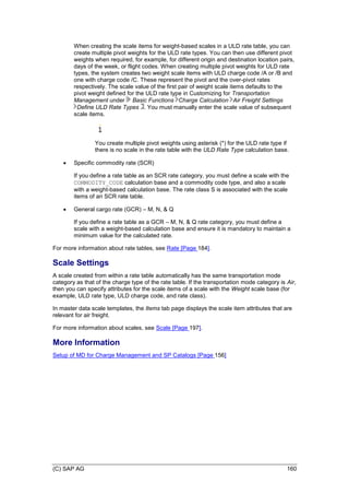 (C) SAP AG 160
When creating the scale items for weight-based scales in a ULD rate table, you can
create multiple pivot weights for the ULD rate types. You can then use different pivot
weights when required, for example, for different origin and destination location pairs,
days of the week, or flight codes. When creating multiple pivot weights for ULD rate
types, the system creates two weight scale items with ULD charge code /A or /B and
one with charge code /C. These represent the pivot and the over-pivot rates
respectively. The scale value of the first pair of weight scale items defaults to the
pivot weight defined for the ULD rate type in Customizing for Transportation
Management under Basic Functions Charge Calculation Air Freight Settings
Define ULD Rate Types . You must manually enter the scale value of subsequent
scale items.
You create multiple pivot weights using asterisk (*) for the ULD rate type if
there is no scale in the rate table with the ULD Rate Type calculation base.
 Specific commodity rate (SCR)
If you define a rate table as an SCR rate category, you must define a scale with the
COMMODITY_CODE calculation base and a commodity code type, and also a scale
with a weight-based calculation base. The rate class S is associated with the scale
items of an SCR rate table.
 General cargo rate (GCR) – M, N, & Q
If you define a rate table as a GCR – M, N, & Q rate category, you must define a
scale with a weight-based calculation base and ensure it is mandatory to maintain a
minimum value for the calculated rate.
For more information about rate tables, see Rate [Page 184].
Scale Settings
A scale created from within a rate table automatically has the same transportation mode
category as that of the charge type of the rate table. If the transportation mode category is Air,
then you can specify attributes for the scale items of a scale with the Weight scale base (for
example, ULD rate type, ULD charge code, and rate class).
In master data scale templates, the Items tab page displays the scale item attributes that are
relevant for air freight.
For more information about scales, see Scale [Page 197].
More Information
Setup of MD for Charge Management and SP Catalogs [Page 156]
 