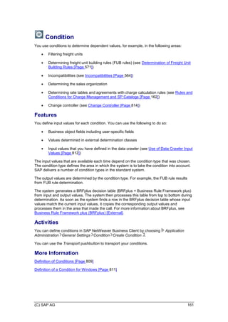 (C) SAP AG 161
Condition
You use conditions to determine dependent values, for example, in the following areas:
 Filtering freight units
 Determining freight unit building rules (FUB rules) (see Determination of Freight Unit
Building Rules [Page 571])
 Incompatibilities (see Incompatibilities [Page 564])
 Determining the sales organization
 Determining rate tables and agreements with charge calculation rules (see Rules and
Conditions for Charge Management and SP Catalogs [Page 162])
 Change controller (see Change Controller [Page 814])
Features
You define input values for each condition. You can use the following to do so:
 Business object fields including user-specific fields
 Values determined in external determination classes
 Input values that you have defined in the data crawler (see Use of Data Crawler Input
Values [Page 812])
The input values that are available each time depend on the condition type that was chosen.
The condition type defines the area in which the system is to take the condition into account.
SAP delivers a number of condition types in the standard system.
The output values are determined by the condition type. For example, the FUB rule results
from FUB rule determination.
The system generates a BRFplus decision table (BRFplus = Business Rule Framework plus)
from input and output values. The system then processes this table from top to bottom during
determination. As soon as the system finds a row in the BRFplus decision table whose input
values match the current input values, it copies the corresponding output values and
processes them in the area that made the call. For more information about BRFplus, see
Business Rule Framework plus (BRFplus) [External].
Activities
You can define conditions in SAP NetWeaver Business Client by choosing Application
Administration General Settings Condition Create Condition .
You can use the Transport pushbutton to transport your conditions.
More Information
Definition of Conditions [Page 809]
Definition of a Condition for Windows [Page 811]
 
