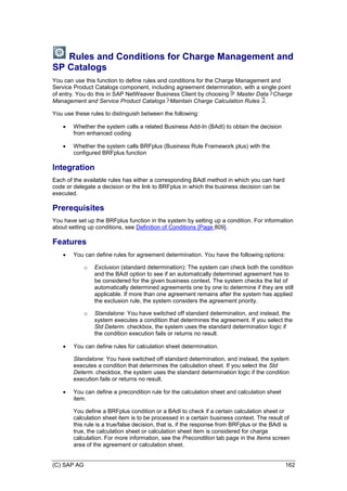 (C) SAP AG 162
Rules and Conditions for Charge Management and
SP Catalogs
You can use this function to define rules and conditions for the Charge Management and
Service Product Catalogs component, including agreement determination, with a single point
of entry. You do this in SAP NetWeaver Business Client by choosing Master Data Charge
Management and Service Product Catalogs Maintain Charge Calculation Rules .
You use these rules to distinguish between the following:
 Whether the system calls a related Business Add-In (BAdI) to obtain the decision
from enhanced coding
 Whether the system calls BRFplus (Business Rule Framework plus) with the
configured BRFplus function
Integration
Each of the available rules has either a corresponding BAdI method in which you can hard
code or delegate a decision or the link to BRFplus in which the business decision can be
executed.
Prerequisites
You have set up the BRFplus function in the system by setting up a condition. For information
about setting up conditions, see Definition of Conditions [Page 809].
Features
 You can define rules for agreement determination. You have the following options:
o Exclusion (standard determination): The system can check both the condition
and the BAdI option to see if an automatically determined agreement has to
be considered for the given business context. The system checks the list of
automatically determined agreements one by one to determine if they are still
applicable. If more than one agreement remains after the system has applied
the exclusion rule, the system considers the agreement priority.
o Standalone: You have switched off standard determination, and instead, the
system executes a condition that determines the agreement. If you select the
Std Determ. checkbox, the system uses the standard determination logic if
the condition execution fails or returns no result.
 You can define rules for calculation sheet determination.
Standalone: You have switched off standard determination, and instead, the system
executes a condition that determines the calculation sheet. If you select the Std
Determ. checkbox, the system uses the standard determination logic if the condition
execution fails or returns no result.
 You can define a precondition rule for the calculation sheet and calculation sheet
item.
You define a BRFplus condition or a BAdI to check if a certain calculation sheet or
calculation sheet item is to be processed in a certain business context. The result of
this rule is a true/false decision, that is, if the response from BRFplus or the BAdI is
true, the calculation sheet or calculation sheet item is considered for charge
calculation. For more information, see the Precondition tab page in the Items screen
area of the agreement or calculation sheet.
 