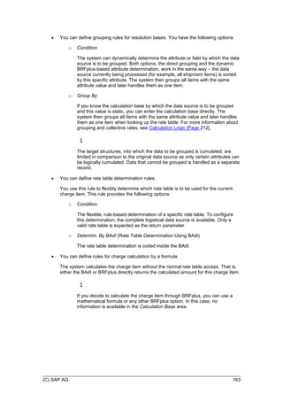 (C) SAP AG 163
 You can define grouping rules for resolution bases. You have the following options:
o Condition
The system can dynamically determine the attribute or field by which the data
source is to be grouped. Both options, the direct grouping and the dynamic
BRFplus-based attribute determination, work in the same way – the data
source currently being processed (for example, all shipment items) is sorted
by this specific attribute. The system then groups all items with the same
attribute value and later handles them as one item.
o Group By
If you know the calculation base by which the data source is to be grouped
and this value is static, you can enter the calculation base directly. The
system then groups all items with the same attribute value and later handles
them as one item when looking up the rate table. For more information about
grouping and collective rates, see Calculation Logic [Page 212].
The target structures, into which the data to be grouped is cumulated, are
limited in comparison to the original data source as only certain attributes can
be logically cumulated. Data that cannot be grouped is handled as a separate
record.
 You can define rate table determination rules.
You use this rule to flexibly determine which rate table is to be used for the current
charge item. This rule provides the following options:
o Condition
The flexible, rule-based determination of a specific rate table. To configure
this determination, the complete logistical data source is available. Only a
valid rate table is expected as the return parameter.
o Determin. By BAdI (Rate Table Determination Using BAdI)
The rate table determination is coded inside the BAdI.
 You can define rules for charge calculation by a formula.
The system calculates the charge item without the normal rate table access. That is,
either the BAdI or BRFplus directly returns the calculated amount for this charge item.
If you decide to calculate the charge item through BRFplus, you can use a
mathematical formula or any other BRFplus option. In this case, no
information is available in the Calculation Base area.
 