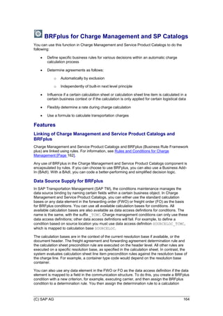 (C) SAP AG 164
BRFplus for Charge Management and SP Catalogs
You can use this function in Charge Management and Service Product Catalogs to do the
following:
 Define specific business rules for various decisions within an automatic charge
calculation process
 Determine agreements as follows:
o Automatically by exclusion
o Independently of built-in next level principle
 Influence if a certain calculation sheet or calculation sheet line item is calculated in a
certain business context or if the calculation is only applied for certain logistical data
 Flexibly determine a rate during charge calculation
 Use a formula to calculate transportation charges
Features
Linking of Charge Management and Service Product Catalogs and
BRFplus
Charge Management and Service Product Catalogs and BRFplus (Business Rule Framework
plus) are linked using rules. For information, see Rules and Conditions for Charge
Management [Page 162].
Any use of BRFplus in the Charge Management and Service Product Catalogs component is
encapsulated by rules. If you can choose to use BRFplus, you can also use a Business Add-
In (BAdI). With a BAdI, you can code a better-performing and simplified decision logic.
Data Source Supply for BRFplus
In SAP Transportation Management (SAP TM), the conditions maintenance manages the
data source binding by naming certain fields within a certain business object. In Charge
Management and Service Product Catalogs, you can either use the standard calculation
bases or any data element in the forwarding order (FWO) or freight order (FO) as the basis
for BRFplus conditions. You can use all available calculation bases for conditions. All
available calculation bases are also available as data access definitions for conditions. The
name is the same, with the suffix _TCMC. Charge management conditions can only use these
data access definitions; other data access definitions will fail. For example, to define a
condition based on source location you must use data access definition SOURCELOC_TCMC,
which is mapped to calculation base SOURCELOC.
The calculation bases are in the context of the current resolution base if available, or the
document header. The freight agreement and forwarding agreement determination rule and
the calculation sheet precondition rule are executed on the header level. All other rules are
executed on a specific resolution base, as specified in the calculation sheet. In contrast, the
system evaluates calculation sheet line item precondition rules against the resolution base of
the charge line. For example, a container type code would depend on the resolution base
container.
You can also use any data element in the FWO or FO as the data access definition if the data
element is mapped to a field in the communication structure. To do this, you create a BRFplus
condition with a new criterion, for example, executing carrier, and then assign the BRFplus
condition to a determination rule. You then assign the determination rule to a calculation
 