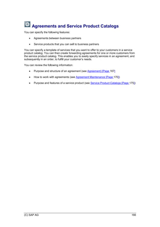 (C) SAP AG 166
Agreements and Service Product Catalogs
You can specify the following features:
 Agreements between business partners
 Service products that you can sell to business partners
You can specify a template of services that you want to offer to your customers in a service
product catalog. You can then create forwarding agreements for one or more customers from
the service product catalog. This enables you to easily specify services in an agreement, and
subsequently in an order, to fulfill your customer’s needs.
You can review the following information:
 Purpose and structure of an agreement (see Agreement) [Page 167]
 How to work with agreements (see Agreement Maintenance [Page 170])
 Purpose and features of a service product (see Service Product Catalogs [Page 175])
 