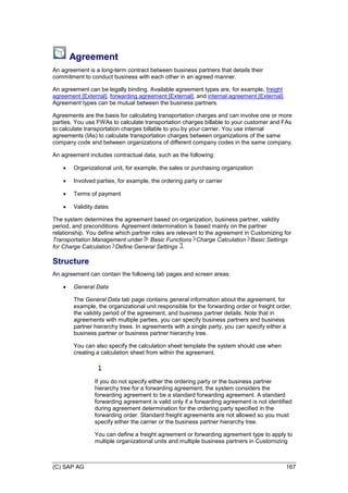 (C) SAP AG 167
Agreement
An agreement is a long-term contract between business partners that details their
commitment to conduct business with each other in an agreed manner.
An agreement can be legally binding. Available agreement types are, for example, freight
agreement [External], forwarding agreement [External], and internal agreement [External].
Agreement types can be mutual between the business partners.
Agreements are the basis for calculating transportation charges and can involve one or more
parties. You use FWAs to calculate transportation charges billable to your customer and FAs
to calculate transportation charges billable to you by your carrier. You use internal
agreements (IAs) to calculate transportation charges between organizations of the same
company code and between organizations of different company codes in the same company.
An agreement includes contractual data, such as the following:
 Organizational unit, for example, the sales or purchasing organization
 Involved parties, for example, the ordering party or carrier
 Terms of payment
 Validity dates
The system determines the agreement based on organization, business partner, validity
period, and preconditions. Agreement determination is based mainly on the partner
relationship. You define which partner roles are relevant to the agreement in Customizing for
Transportation Management under Basic Functions Charge Calculation Basic Settings
for Charge Calculation Define General Settings .
Structure
An agreement can contain the following tab pages and screen areas:
 General Data
The General Data tab page contains general information about the agreement, for
example, the organizational unit responsible for the forwarding order or freight order,
the validity period of the agreement, and business partner details. Note that in
agreements with multiple parties, you can specify business partners and business
partner hierarchy trees. In agreements with a single party, you can specify either a
business partner or business partner hierarchy tree.
You can also specify the calculation sheet template the system should use when
creating a calculation sheet from within the agreement.
If you do not specify either the ordering party or the business partner
hierarchy tree for a forwarding agreement, the system considers the
forwarding agreement to be a standard forwarding agreement. A standard
forwarding agreement is valid only if a forwarding agreement is not identified
during agreement determination for the ordering party specified in the
forwarding order. Standard freight agreements are not allowed so you must
specify either the carrier or the business partner hierarchy tree.
You can define a freight agreement or forwarding agreement type to apply to
multiple organizational units and multiple business partners in Customizing
 