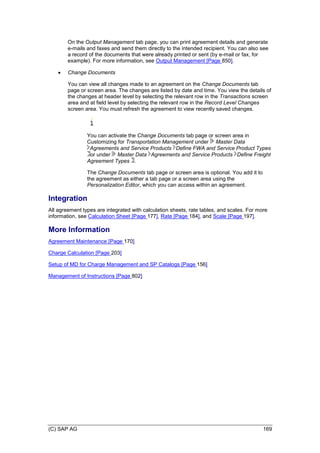 (C) SAP AG 169
On the Output Management tab page, you can print agreement details and generate
e-mails and faxes and send them directly to the intended recipient. You can also see
a record of the documents that were already printed or sent (by e-mail or fax, for
example). For more information, see Output Management [Page 850].
 Change Documents
You can view all changes made to an agreement on the Change Documents tab
page or screen area. The changes are listed by date and time. You view the details of
the changes at header level by selecting the relevant row in the Transactions screen
area and at field level by selecting the relevant row in the Record Level Changes
screen area. You must refresh the agreement to view recently saved changes.
You can activate the Change Documents tab page or screen area in
Customizing for Transportation Management under Master Data
Agreements and Service Products Define FWA and Service Product Types
or under Master Data Agreements and Service Products Define Freight
Agreement Types .
The Change Documents tab page or screen area is optional. You add it to
the agreement as either a tab page or a screen area using the
Personalization Editor, which you can access within an agreement.
Integration
All agreement types are integrated with calculation sheets, rate tables, and scales. For more
information, see Calculation Sheet [Page 177], Rate [Page 184], and Scale [Page 197].
More Information
Agreement Maintenance [Page 170]
Charge Calculation [Page 203]
Setup of MD for Charge Management and SP Catalogs [Page 156]
Management of Instructions [Page 802]
 