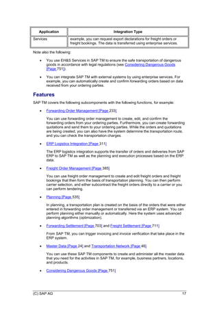 (C) SAP AG 17
Application Integration Type
Services example, you can request export declarations for freight orders or
freight bookings. The data is transferred using enterprise services.
Note also the following:
 You use EH&S Services in SAP TM to ensure the safe transportation of dangerous
goods in accordance with legal regulations (see Considering Dangerous Goods
[Page 751]).
 You can integrate SAP TM with external systems by using enterprise services. For
example, you can automatically create and confirm forwarding orders based on data
received from your ordering parties.
Features
SAP TM covers the following subcomponents with the following functions, for example:
 Forwarding Order Management [Page 233]
You can use forwarding order management to create, edit, and confirm the
forwarding orders from your ordering parties. Furthermore, you can create forwarding
quotations and send them to your ordering parties. While the orders and quotations
are being created, you can also have the system determine the transportation route,
and you can check the transportation charges.
 ERP Logistics Integration [Page 311]
The ERP logistics integration supports the transfer of orders and deliveries from SAP
ERP to SAP TM as well as the planning and execution processes based on the ERP
data.
 Freight Order Management [Page 385]
You can use freight order management to create and edit freight orders and freight
bookings that then form the basis of transportation planning. You can then perform
carrier selection, and either subcontract the freight orders directly to a carrier or you
can perform tendering.
 Planning [Page 535]
In planning, a transportation plan is created on the basis of the orders that were either
entered in forwarding order management or transferred via an ERP system. You can
perform planning either manually or automatically. Here the system uses advanced
planning algorithms (optimization).
 Forwarding Settlement [Page 703] and Freight Settlement [Page 711]
From SAP TM, you can trigger invoicing and invoice verification that take place in the
ERP system.
 Master Data [Page 24] and Transportation Network [Page 46]
You can use these SAP TM components to create and administer all the master data
that you need for the activities in SAP TM, for example, business partners, locations,
and products.
 Considering Dangerous Goods [Page 751]
 