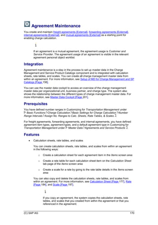 (C) SAP AG 170
Agreement Maintenance
You create and maintain freight agreements [External], forwarding agreements [External],
internal agreements [External], and mutual agreements [External] as a starting point for
enabling charge calculation.
If an agreement is a mutual agreement, the agreement usage is Customer and
Service Provider. The agreement usage of an agreement is visible in the relevant
agreement personal object worklist.
Integration
Agreement maintenance is a step in the process to set up master data in the Charge
Management and Service Product Catalogs component and is integrated with calculation
sheets, rate tables, and scales. You can create all charge management master data from
within an agreement. For more information, see Setup of MD for Charge Management and SP
Catalogs [Page 156].
You can use the master data cockpit to access an overview of the charge management
master data per organizational unit, business partner, and charge type. The system also
shows the relationship between the different types of charge management master data. For
more information, see Master Data Cockpit [Page 201].
Prerequisites
You have defined number ranges in Customizing for Transportation Management under
Basic Functions Charge Calculation Basic Settings for Charge Calculation Number
Range Intervals Assign No. Ranges to Calc. Sheets, Rate Tables, & Scales .
For freight agreements, forwarding agreements, and internal agreements, you have defined
agreement item types, agreement types, and a default agreement type in Customizing for
Transportation Management under Master Data Agreements and Service Products .
Features
 Calculation sheets, rate tables, and scales
You can create calculation sheets, rate tables, and scales from within an agreement
in the following ways:
o Create a calculation sheet for each agreement item in the Items screen area
o Create a rate table for each calculation sheet item on the Calculation Sheet
tab page of the Items screen area
o Create a scale for a rate by going to the rate table details in the Items screen
area
You can also copy and delete the calculation sheets, rate tables, and scales from
within an agreement. For more information, see Calculation Sheet [Page 177], Rate
[Page 184], and Scale [Page 197].
If you copy an agreement, the system copies the calculation sheets, rate
tables, and scales that you created from within the agreement or that you
referenced in the agreement.
 