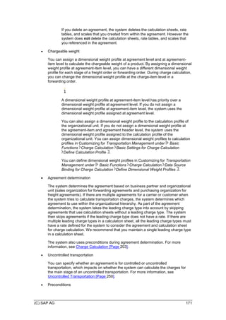 (C) SAP AG 171
If you delete an agreement, the system deletes the calculation sheets, rate
tables, and scales that you created from within the agreement. However the
system does not delete the calculation sheets, rate tables, and scales that
you referenced in the agreement.
 Chargeable weight
You can assign a dimensional weight profile at agreement level and at agreement-
item level to calculate the chargeable weight of a product. By assigning a dimensional
weight profile at agreement-item level, you can have a different dimensional weight
profile for each stage of a freight order or forwarding order. During charge calculation,
you can change the dimensional weight profile at the charge-item level in a
forwarding order.
A dimensional weight profile at agreement-item level has priority over a
dimensional weight profile at agreement level. If you do not assign a
dimensional weight profile at agreement-item level, the system uses the
dimensional weight profile assigned at agreement level.
You can also assign a dimensional weight profile to the calculation profile of
the organizational unit. If you do not assign a dimensional weight profile at
the agreement-item and agreement header level, the system uses the
dimensional weight profile assigned to the calculation profile of the
organizational unit. You can assign dimensional weight profiles to calculation
profiles in Customizing for Transportation Management under Basic
Functions Charge Calculation Basic Settings for Charge Calculation
Define Calculation Profile .
You can define dimensional weight profiles in Customizing for Transportation
Management under Basic Functions Charge Calculation Data Source
Binding for Charge Calculation Define Dimensional Weight Profiles .
 Agreement determination
The system determines the agreement based on business partner and organizational
unit (sales organization for forwarding agreements and purchasing organization for
freight agreements). If there are multiple agreements for a carrier or customer when
the system tries to calculate transportation charges, the system determines which
agreement to use within the organizational hierarchy. As part of the agreement
determination, the system takes the leading charge type into account by skipping
agreements that use calculation sheets without a leading charge type. The system
then skips agreements if the leading charge type does not have a rate. If there are
multiple leading charge types in a calculation sheet, all the leading charge types must
have a rate defined for the system to consider the agreement and calculation sheet
for charge calculation. We recommend that you maintain a single leading charge type
in a calculation sheet.
The system also uses preconditions during agreement determination. For more
information, see Charge Calculation [Page 203].
 Uncontrolled transportation
You can specify whether an agreement is for controlled or uncontrolled
transportation, which impacts on whether the system can calculate the charges for
the main stage of an uncontrolled transportation. For more information, see
Uncontrolled Transportation [Page 250].
 Preconditions
 
