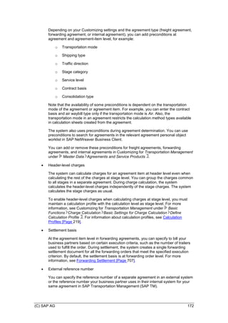 (C) SAP AG 172
Depending on your Customizing settings and the agreement type (freight agreement,
forwarding agreement, or internal agreement), you can add preconditions at
agreement and agreement-item level, for example:
o Transportation mode
o Shipping type
o Traffic direction
o Stage category
o Service level
o Contract basis
o Consolidation type
Note that the availability of some preconditions is dependent on the transportation
mode of the agreement or agreement item. For example, you can enter the contract
basis and air waybill type only if the transportation mode is Air. Also, the
transportation mode in an agreement restricts the calculation method types available
in calculation sheets created from the agreement.
The system also uses preconditions during agreement determination. You can use
preconditions to search for agreements in the relevant agreement personal object
worklist in SAP NetWeaver Business Client.
You can add or remove these preconditions for freight agreements, forwarding
agreements, and internal agreements in Customizing for Transportation Management
under Master Data Agreements and Service Products .
 Header-level charges
The system can calculate charges for an agreement item at header level even when
calculating the rest of the charges at stage level. You can group the charges common
to all stages in a separate agreement. During charge calculation, the system
calculates the header-level charges independently of the stage charges. The system
calculates the stage charges as usual.
To enable header-level charges when calculating charges at stage level, you must
maintain a calculation profile with the calculation level as stage level. For more
information, see Customizing for Transportation Management under Basic
Functions Charge Calculation Basic Settings for Charge Calculation Define
Calculation Profile . For information about calculation profiles, see Calculation
Profiles [Page 219].
 Settlement basis
At the agreement item level in forwarding agreements, you can specify to bill your
business partners based on certain execution criteria, such as the number of trailers
used to fulfill the order. During settlement, the system creates a single forwarding
settlement document for all the forwarding orders that meet the specified execution
criterion. By default, the settlement basis is at forwarding order level. For more
information, see Forwarding Settlement [Page 707].
 External reference number
You can specify the reference number of a separate agreement in an external system
or the reference number your business partner uses in their internal system for your
same agreement in SAP Transportation Management (SAP TM).
 