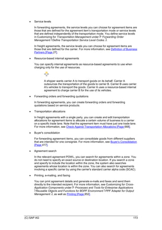 (C) SAP AG 173
 Service levels
In forwarding agreements, the service levels you can choose for agreement items are
those that are defined for the agreement item’s transportation mode or service levels
that are defined independently of the transportation mode. You define service levels
in Customizing for Transportation Management under Forwarding Order
Management Define Transportation Service Level Codes .
In freight agreements, the service levels you can choose for agreement items are
those that are defined for the carrier. For more information, see Definition of Business
Partners [Page 27].
 Resource-based internal agreements
You can specify internal agreements as resource-based agreements to use when
charging only for the use of resources.
A shipper wants carrier A to transport goods on its behalf. Carrier A
outsources the transportation of the goods to carrier B. Carrier B uses carrier
A's vehicles to transport the goods. Carrier A uses a resource-based internal
agreement to charge carrier B for the use of its vehicles.
 Forwarding orders and forwarding quotations
In forwarding agreements, you can create forwarding orders and forwarding
quotations based on service products.
 Transportation allocations
In freight agreements with a single party, you can create and edit transportation
allocations for agreement items to allocate a certain volume of business to a carrier
on a specific trade lane. Note that the agreement item must have just one trade lane.
For more information, see Check Against Transportation Allocations [Page 668].
 Buyer's consolidation
For forwarding agreement items, you can consolidate goods from different suppliers
that are intended for one consignee. For more information, see Buyer’s Consolidation
[Page 417].
 Agreement search
In the relevant agreement POWL, you can search for agreements within a zone. You
do not need to specify an exact source or destination location. If you search a zone
and specify to include the location within the zone, the system also searches
agreements whose location is within the zone. You can also search for agreements
involving a specific carrier by using the carrier's standard carrier alpha code (SCAC).
 Printing, e-mailing, and faxing
You can print agreement details and generate e-mails and faxes and send them
directly to the intended recipient. For more information, see Customizing for Cross-
Application Components under Processes and Tools for Enterprise Applications
Reusable Objects and Functions for BOPF Environment PPF Adapter for Output
Management , as well as Printing [Page 852].
 
