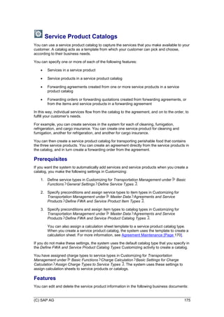 (C) SAP AG 175
Service Product Catalogs
You can use a service product catalog to capture the services that you make available to your
customer. A catalog acts as a template from which your customer can pick and choose,
according to their business needs.
You can specify one or more of each of the following features:
 Services in a service product
 Service products in a service product catalog
 Forwarding agreements created from one or more service products in a service
product catalog
 Forwarding orders or forwarding quotations created from forwarding agreements, or
from the items and service products in a forwarding agreement
In this way, individual services flow from the catalog to the agreement, and on to the order, to
fulfill your customer’s needs.
For example, you can create services in the system for each of cleaning, fumigation,
refrigeration, and cargo insurance. You can create one service product for cleaning and
fumigation, another for refrigeration, and another for cargo insurance.
You can then create a service product catalog for transporting perishable food that contains
the three service products. You can create an agreement directly from the service products in
the catalog, and in turn create a forwarding order from the agreement.
Prerequisites
If you want the system to automatically add services and service products when you create a
catalog, you make the following settings in Customizing:
1. Define service types in Customizing for Transportation Management under Basic
Functions General Settings Define Service Types .
2. Specify preconditions and assign service types to item types in Customizing for
Transportation Management under Master Data Agreements and Service
Products Define FWA and Service Product Item Types .
3. Specify preconditions and assign item types to catalog types in Customizing for
Transportation Management under Master Data Agreements and Service
Products Define FWA and Service Product Catalog Types .
You can also assign a calculation sheet template to a service product catalog type.
When you create a service product catalog, the system uses the template to create a
calculation sheet. For more information, see Agreement Maintenance [Page 170].
If you do not make these settings, the system uses the default catalog type that you specify in
the Define FWA and Service Product Catalog Types Customizing activity to create a catalog.
You have assigned charge types to service types in Customizing for Transportation
Management under Basic Functions Charge Calculation Basic Settings for Charge
Calculation Assign Charge Types to Service Types . The system uses these settings to
assign calculation sheets to service products or catalogs.
Features
You can edit and delete the service product information in the following business documents:
 