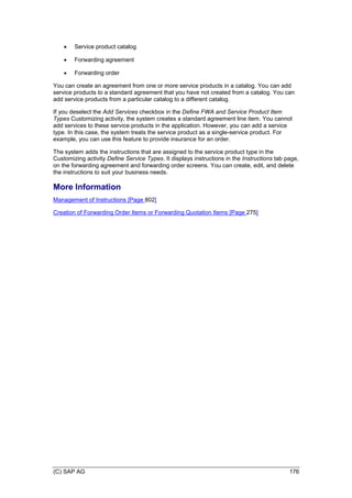 (C) SAP AG 176
 Service product catalog
 Forwarding agreement
 Forwarding order
You can create an agreement from one or more service products in a catalog. You can add
service products to a standard agreement that you have not created from a catalog. You can
add service products from a particular catalog to a different catalog.
If you deselect the Add Services checkbox in the Define FWA and Service Product Item
Types Customizing activity, the system creates a standard agreement line item. You cannot
add services to these service products in the application. However, you can add a service
type. In this case, the system treats the service product as a single-service product. For
example, you can use this feature to provide insurance for an order.
The system adds the instructions that are assigned to the service product type in the
Customizing activity Define Service Types. It displays instructions in the Instructions tab page,
on the forwarding agreement and forwarding order screens. You can create, edit, and delete
the instructions to suit your business needs.
More Information
Management of Instructions [Page 802]
Creation of Forwarding Order Items or Forwarding Quotation Items [Page 275]
 