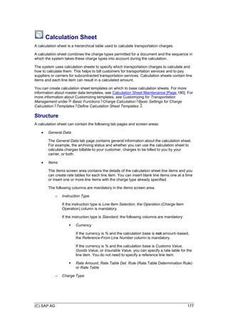 (C) SAP AG 177
Calculation Sheet
A calculation sheet is a hierarchical table used to calculate transportation charges.
A calculation sheet combines the charge types permitted for a document and the sequence in
which the system takes these charge types into account during the calculation.
The system uses calculation sheets to specify which transportation charges to calculate and
how to calculate them. This helps to bill customers for transportation services and to pay
suppliers or carriers for subcontracted transportation services. Calculation sheets contain line
items and each line item can result in a calculated amount.
You can create calculation sheet templates on which to base calculation sheets. For more
information about master data templates, see Calculation Sheet Maintenance [Page 180]. For
more information about Customizing templates, see Customizing for Transportation
Management under Basic Functions Charge Calculation Basic Settings for Charge
Calculation Templates Define Calculation Sheet Templates .
Structure
A calculation sheet can contain the following tab pages and screen areas:
 General Data
The General Data tab page contains general information about the calculation sheet.
For example, the archiving status and whether you can use the calculation sheet to
calculate charges billable to your customer, charges to be billed to you by your
carrier, or both.
 Items
The Items screen area contains the details of the calculation sheet line items and you
can create rate tables for each line item. You can insert blank line items one at a time
or insert one or more line items with the charge type already specified.
The following columns are mandatory in the Items screen area:
o Instruction Type
If the instruction type is Line Item Selection, the Operation (Charge Item
Operation) column is mandatory.
If the instruction type is Standard, the following columns are mandatory:
 Currency
If the currency is % and the calculation base is not amount–based,
the Reference-From Line Number column is mandatory.
If the currency is % and the calculation base is Customs Value,
Goods Value, or Insurable Value, you can specify a rate table for the
line item. You do not need to specify a reference line item.
 Rate Amount, Rate Table Det. Rule (Rate Table Determination Rule)
or Rate Table
o Charge Type
 