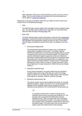 (C) SAP AG 178
Each calculation sheet has an initial mandatory sum line, which you cannot
delete. You can only maintain the rounding rule for this line because you
cannot define a charge type [External].
Depending on the type of calculation sheet item you select, the Items screen area
contains some of the following tab pages:
o Rate
The Rate tab page contains details of the rate table for each standard charge
item. You can also create scales for each rate table. For more information
about the Rate tab page, see Rate [Page 184].
o Basic Data
The Basic Data tab page contains information on each line item (charge item
[External]), including information that determines how the system processes
and calculates the transportation charges for each line item. On the Basic
Data tab page, the following important information is available for each line
item:
 Dimensional weight profile
The dimensional weight profile the system uses to calculate the
transportation charges for the line item. The system uses the
dimensional weight factor in the dimensional weight profile to convert
a product's gross volume into dimensional weight. The system then
uses the dimensional weight to apply the correct rate. Note that a
dimensional weight profile at the line item level of a calculation sheet
has priority over a dimensional weight profile in an agreement. You
define dimensional weight profiles in Customizing for Transportation
Management under Basic Functions Charge Calculation Data
Source Binding for Charge Calculation Define Dimensional Weight
Profiles .
 Calculation resolution base
During charge calculation, the system determines the calculation
resolution base by the origin of the data upon which the charge
aspect is based. You can define the charge aspect in the resolution
base objects, for example, container, product, and stage.
 Resolution base grouping rule
The rule the system uses to group selected input data, for example,
destination location, weight, and volume. You use the grouping rule
together with the resolution base to group charge lines by the
calculation base specified in the Group By field of the grouping rule.
A calculation sheet line item contains Package as the
resolution base and has a grouping rule assigned to it. The
grouping rule is grouped by the Destination Location
calculation base. There is a freight order with 2 packages
with the same destination location. The system groups the
gross weight of the 2 packages and determines a rate for the
cumulative weight. This rate is lower than the rate that the
system would have determined for each package.
 