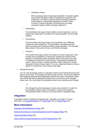 (C) SAP AG 179
 Calculation method
When accessing rates during charge calculation, the system applies
the specified calculation method to calculate the charges for the
charge type. You define customer-specific calculation methods in
Customizing for Transportation Management under Basic
Functions Charge Calculation Enhancements of Charge
Calculation Engine Define Calculation Methods .
o Classification
The Classification tab page contains details on each charge item, such as
whether the charge item is mandatory for charge calculation and its charge
category.
o Preconditions
The Preconditions tab page contains the precondition rule or BRFplus
condition for each charge item. The precondition rule determines if the
system processes the charge item before charge calculation. This tab page
also contains Trade Lanes, Service, and Partners tab pages.
o Incoterms
The Incoterms tab page contains the Incoterms for each charge item. If the
Incoterm that is specified for a charge item matches the Incoterm that is
specified in a forwarding order, the system adds the line item to the order.
You define the Incoterms in Customizing for Transportation Management
under Basic Functions Charge Calculation Basic Settings for Charge
Calculation Define Charge Types . You can change the Incoterms that you
specify in Customizing, on the Incoterms tab page.
 Change Documents
You can view all changes made to a calculation sheet on the Change Documents tab
page or screen area. The changes are listed by date and time. You view the details of
the changes at header level by selecting the relevant row in the Transactions screen
area and at field level by selecting the relevant row in the Record Level Changes
screen area. You must refresh the calculation sheet to view recently-saved changes.
The Change Documents tab page or screen area is optional. You add it to
the calculation sheet as either a tab page or a screen area using the
Personalization Editor, which you can access within a calculation sheet.
Integration
A calculation sheet is integrated with agreements, rate tables, and scales. For more
information, see Agreement [Page 167], Rate [Page 184], and Scale [Page 197].
More Information
Calculation Sheet Maintenance [Page 180]
Rules and Conditions for Charge Management and SP Catalogs [Page 162]
Charge Calculation [Page 203]
Setup of MD for Charge Management and SP Catalogs [Page 156]
 