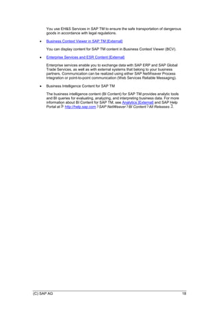 (C) SAP AG 18
You use EH&S Services in SAP TM to ensure the safe transportation of dangerous
goods in accordance with legal regulations.
 Business Context Viewer in SAP TM [External]
You can display content for SAP TM content in Business Context Viewer (BCV).
 Enterprise Services and ESR Content [External]
Enterprise services enable you to exchange data with SAP ERP and SAP Global
Trade Services, as well as with external systems that belong to your business
partners. Communication can be realized using either SAP NetWeaver Process
Integration or point-to-point communication (Web Services Reliable Messaging).
 Business Intelligence Content for SAP TM
The business intelligence content (BI Content) for SAP TM provides analytic tools
and BI queries for evaluating, analyzing, and interpreting business data. For more
information about BI Content for SAP TM, see Analytics [External] and SAP Help
Portal at http://help.sap.com SAP NetWeaver BI Content All Releases .
 