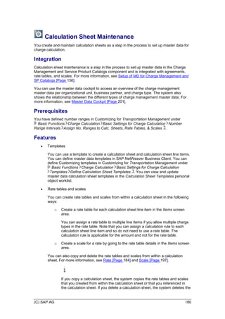 (C) SAP AG 180
Calculation Sheet Maintenance
You create and maintain calculation sheets as a step in the process to set up master data for
charge calculation.
Integration
Calculation sheet maintenance is a step in the process to set up master data in the Charge
Management and Service Product Catalogs component and is integrated with agreements,
rate tables, and scales. For more information, see Setup of MD for Charge Management and
SP Catalogs [Page 156].
You can use the master data cockpit to access an overview of the charge management
master data per organizational unit, business partner, and charge type. The system also
shows the relationship between the different types of charge management master data. For
more information, see Master Data Cockpit [Page 201].
Prerequisites
You have defined number ranges in Customizing for Transportation Management under
Basic Functions Charge Calculation Basic Settings for Charge Calculation Number
Range Intervals Assign No. Ranges to Calc. Sheets, Rate Tables, & Scales .
Features
 Templates
You can use a template to create a calculation sheet and calculation sheet line items.
You can define master data templates in SAP NetWeaver Business Client. You can
define Customizing templates in Customizing for Transportation Management under
Basic Functions Charge Calculation Basic Settings for Charge Calculation
Templates Define Calculation Sheet Templates . You can view and update
master data calculation sheet templates in the Calculation Sheet Templates personal
object worklist.
 Rate tables and scales
You can create rate tables and scales from within a calculation sheet in the following
ways:
o Create a rate table for each calculation sheet line item in the Items screen
area.
You can assign a rate table to multiple line items if you allow multiple charge
types in the rate table. Note that you can assign a calculation rule to each
calculation sheet line item and so do not need to use a rate table. The
calculation rule is applicable for the amount and not for the rate table.
o Create a scale for a rate by going to the rate table details in the Items screen
area.
You can also copy and delete the rate tables and scales from within a calculation
sheet. For more information, see Rate [Page 184] and Scale [Page 197].
If you copy a calculation sheet, the system copies the rate tables and scales
that you created from within the calculation sheet or that you referenced in
the calculation sheet. If you delete a calculation sheet, the system deletes the
 