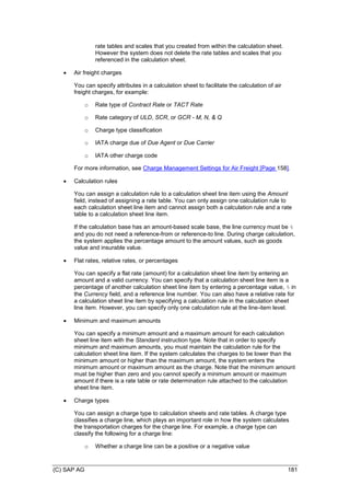 (C) SAP AG 181
rate tables and scales that you created from within the calculation sheet.
However the system does not delete the rate tables and scales that you
referenced in the calculation sheet.
 Air freight charges
You can specify attributes in a calculation sheet to facilitate the calculation of air
freight charges, for example:
o Rate type of Contract Rate or TACT Rate
o Rate category of ULD, SCR, or GCR - M, N, & Q
o Charge type classification
o IATA charge due of Due Agent or Due Carrier
o IATA other charge code
For more information, see Charge Management Settings for Air Freight [Page 158].
 Calculation rules
You can assign a calculation rule to a calculation sheet line item using the Amount
field, instead of assigning a rate table. You can only assign one calculation rule to
each calculation sheet line item and cannot assign both a calculation rule and a rate
table to a calculation sheet line item.
If the calculation base has an amount-based scale base, the line currency must be %
and you do not need a reference-from or reference-to line. During charge calculation,
the system applies the percentage amount to the amount values, such as goods
value and insurable value.
 Flat rates, relative rates, or percentages
You can specify a flat rate (amount) for a calculation sheet line item by entering an
amount and a valid currency. You can specify that a calculation sheet line item is a
percentage of another calculation sheet line item by entering a percentage value, % in
the Currency field, and a reference line number. You can also have a relative rate for
a calculation sheet line item by specifying a calculation rule in the calculation sheet
line item. However, you can specify only one calculation rule at the line-item level.
 Minimum and maximum amounts
You can specify a minimum amount and a maximum amount for each calculation
sheet line item with the Standard instruction type. Note that in order to specify
minimum and maximum amounts, you must maintain the calculation rule for the
calculation sheet line item. If the system calculates the charges to be lower than the
minimum amount or higher than the maximum amount, the system enters the
minimum amount or maximum amount as the charge. Note that the minimum amount
must be higher than zero and you cannot specify a minimum amount or maximum
amount if there is a rate table or rate determination rule attached to the calculation
sheet line item.
 Charge types
You can assign a charge type to calculation sheets and rate tables. A charge type
classifies a charge line, which plays an important role in how the system calculates
the transportation charges for the charge line. For example, a charge type can
classify the following for a charge line:
o Whether a charge line can be a positive or a negative value
 