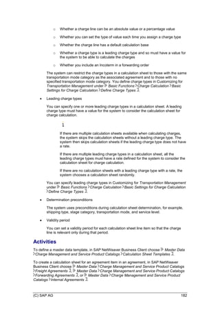 (C) SAP AG 182
o Whether a charge line can be an absolute value or a percentage value
o Whether you can set the type of value each time you assign a charge type
o Whether the charge line has a default calculation base
o Whether a charge type is a leading charge type and so must have a value for
the system to be able to calculate the charges
o Whether you include an Incoterm in a forwarding order
The system can restrict the charge types in a calculation sheet to those with the same
transportation mode category as the associated agreement and to those with no
specified transportation mode category. You define charge types in Customizing for
Transportation Management under Basic Functions Charge Calculation Basic
Settings for Charge Calculation Define Charge Types .
 Leading charge types
You can specify one or more leading charge types in a calculation sheet. A leading
charge type must have a value for the system to consider the calculation sheet for
charge calculation.
If there are multiple calculation sheets available when calculating charges,
the system skips the calculation sheets without a leading charge type. The
system then skips calculation sheets if the leading charge type does not have
a rate.
If there are multiple leading charge types in a calculation sheet, all the
leading charge types must have a rate defined for the system to consider the
calculation sheet for charge calculation.
If there are no calculation sheets with a leading charge type with a rate, the
system chooses a calculation sheet randomly.
You can specify leading charge types in Customizing for Transportation Management
under Basic Functions Charge Calculation Basic Settings for Charge Calculation
Define Charge Types .
 Determination preconditions
The system uses preconditions during calculation sheet determination, for example,
shipping type, stage category, transportation mode, and service level.
 Validity period
You can set a validity period for each calculation sheet line item so that the charge
line is relevant only during that period.
Activities
To define a master data template, in SAP NetWeaver Business Client choose Master Data
Charge Management and Service Product Catalogs Calculation Sheet Templates .
To create a calculation sheet for an agreement item in an agreement, in SAP NetWeaver
Business Client choose Master Data Charge Management and Service Product Catalogs
Freight Agreements , Master Data Charge Management and Service Product Catalogs
Forwarding Agreements , or Master Data Charge Management and Service Product
Catalogs Internal Agreements .
 