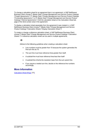 (C) SAP AG 183
To change a calculation sheet for an agreement item in an agreement, in SAP NetWeaver
Business Client choose Master Data Charge Management and Service Product Catalogs
Freight Agreements , Master Data Charge Management and Service Product Catalogs
Forwarding Agreements , or Master Data Charge Management and Service Product
Catalogs Internal Agreements . Edit the calculation sheet on the Calculation Sheet tab
page of the Items screen area in the agreement.
To display a calculation sheet separately from the agreement it was created in, in SAP
NetWeaver Business Client choose Master Data Charge Management and Service
Product Catalogs Calculation Sheets Display Calculation Sheet .
To create or change a reference calculation sheet, in SAP NetWeaver Business Client
choose Master Data Charge Management and Service Product Catalogs Calculation
Sheets . A reference calculation sheet can be used in multiple agreements.
Adhere to the following guidelines when creating a calculation sheet:
 Line numbers must be greater than 10 because the system generates the
first sum line as 10.
 The sum line must have reference lines greater than itself.
 A subtotal line must have reference lines less than itself.
 A subtotal line inherits the resolution base from the sum parent line.
 If you require a nested sum line, decide on the reference line numbers
accordingly.
More Information
Calculation Sheet [Page 177]
 