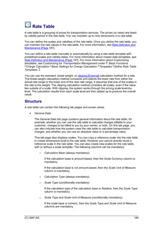 (C) SAP AG 184
Rate Table
A rate table is a grouping of prices for transportation services. The prices (or rates) are listed
by validity period in the rate table. You can maintain up to nine dimensions in a rate table.
You can define the scales and validities of the rate table. Once you define the rate table, you
can maintain the rate values in the rate table. For more information, see Rate Definition and
Maintenance [Page 187].
You can define a rate table manually or automatically by using a rate table template with
predefined scales and validity dates. For more information about master data templates, see
Rate Definition and Maintenance [Page 187]. For more information about Customizing
templates, see Customizing for Transportation Management under Basic Functions
Charge Calculation Basic Settings for Charge Calculation Templates Define Rate Table
Templates .
You can use the standard, break-weight, or clipping [External] calculation method for a rate.
The break-weight calculation method compares and selects the lower rate from either the
actual rate range or the lower end of the next rate range. It assumes that one of the scales in
the rate is the weight. The clipping calculation method considers all scales, even if the value
lies outside of a scale. With clipping, the system works through the pricing scale level-by-
level. The calculation results from each scale level are then added up to produce the overall
result.
Structure
A rate table can contain the following tab pages and screen areas:
 General Data
The General Data tab page contains general information about the rate table, for
example, whether you can use the rate table to calculate charges billable to your
customer, charges to be billed to you by your carrier, or both. On this tab page, you
can also indicate how the system uses the rate table to calculate transportation
charges, and whether you can use an absolute value or a percentage value.
This tab page also displays scales. You can copy a reference scale into the rate table
to create dimensions local to the rate table. However you cannot directly reuse a
reference scale in the rate table. You can also create new scales for the rate table,
with or without a scale template. The following columns can be mandatory:
o Calculation Base (always mandatory)
If the calculation base is amount-based, then the Scale Currency column is
mandatory.
If the calculation base is not amount-based, then the Scale Unit of Measure
column is mandatory.
o Calculation Type (always mandatory)
o Scale Type (conditionally mandatory)
If the calculation type of the calculation base is Relative, then the Scale Type
column is mandatory.
o Scale Type and Scale Unit of Measure (conditionally mandatory)
If the scale base is numeric, then the Scale Type and Scale Unit of Measure
columns are mandatory.
 