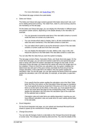 (C) SAP AG 185
For more information, see Scale [Page 197].
The Details tab page contains the scale details.
 Dates and Values
The Dates and Values tab page contains general information about each rate, such
as its validity period and currency. The Valid From, Valid To, and Currency columns
are mandatory on this tab page.
On the Dates and Values tab page, you can display the information in different ways
and perform certain actions, depending on the details already in the rate table, for
example:
o You can generate incremental scale items if the rate table contains a numeric
scale that does not contain any scale items.
o You can choose which rates to display, that is, all rate combinations or only
rates that were maintained, if the rate table contains a scale item.
o You can select which scale to use as the dimension column if the rate table
contains a numeric scale and more than one scale.
o You can display the description of a rate, delete a rate, copy a rate, and
freeze the columns in the Rate table if the rate table contains a scale item.
You can also filter the rates that you want the system to display.
This tab page contains Rates, Calculation Rules, and Scale Items tab pages. On the
Scale Items tab page, you can add and maintain scale items and specify the actual
base or factor with which the system calculates the charges for the scale. On the
Calculation Rules tab page, you determine the values with which the single rate is to
be multiplied. If there is more than one calculation rule, the system multiplies the
determined rate with each of the given entries and totals the final amount during
charge calculation. If the scale items are relative, then the system applies the
calculation rules. On this tab page, you can also specify the level at which the system
applies the calculation rule in the rate table, for example, at rate-table or scale-item
level.
If you specify that the system applies the calculation rule at the Rate Table
level, the Price Unit column on the Calculation Rules tab page is mandatory.
You must specify the level as Scale Item if the price unit of one of the scale
items is not the same as the others. In this case, you must specify the price
unit on the Scale Items tab page for the corresponding scale. The system
applies the calculation rule only when the calculation type of the scale item
for the selected rate is relative.
Calculation rules and scale items are validity-dependent, meaning you can
have different calculation rules and scale items for each validity period listed
in the rate table.
 Excel Integration
On the Excel Integration tab page, you can upload and download Microsoft Excel
sheets to speed up the maintenance of large rate tables.
 Change Documents
You can view all changes made to a rate table on the Change Documents tab page
or screen area. The changes are listed by date and time. You view the details of the
 