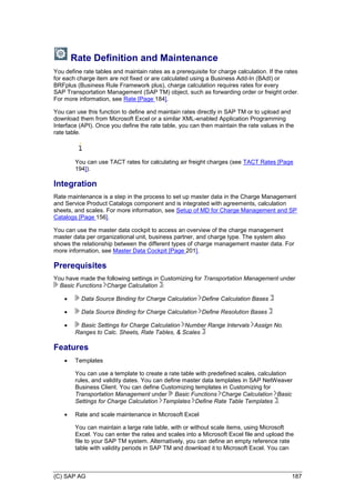 (C) SAP AG 187
Rate Definition and Maintenance
You define rate tables and maintain rates as a prerequisite for charge calculation. If the rates
for each charge item are not fixed or are calculated using a Business Add-In (BAdI) or
BRFplus (Business Rule Framework plus), charge calculation requires rates for every
SAP Transportation Management (SAP TM) object, such as forwarding order or freight order.
For more information, see Rate [Page 184].
You can use this function to define and maintain rates directly in SAP TM or to upload and
download them from Microsoft Excel or a similar XML-enabled Application Programming
Interface (API). Once you define the rate table, you can then maintain the rate values in the
rate table.
You can use TACT rates for calculating air freight charges (see TACT Rates [Page
194]).
Integration
Rate maintenance is a step in the process to set up master data in the Charge Management
and Service Product Catalogs component and is integrated with agreements, calculation
sheets, and scales. For more information, see Setup of MD for Charge Management and SP
Catalogs [Page 156].
You can use the master data cockpit to access an overview of the charge management
master data per organizational unit, business partner, and charge type. The system also
shows the relationship between the different types of charge management master data. For
more information, see Master Data Cockpit [Page 201].
Prerequisites
You have made the following settings in Customizing for Transportation Management under
Basic Functions Charge Calculation :
 Data Source Binding for Charge Calculation Define Calculation Bases
 Data Source Binding for Charge Calculation Define Resolution Bases
 Basic Settings for Charge Calculation Number Range Intervals Assign No.
Ranges to Calc. Sheets, Rate Tables, & Scales
Features
 Templates
You can use a template to create a rate table with predefined scales, calculation
rules, and validity dates. You can define master data templates in SAP NetWeaver
Business Client. You can define Customizing templates in Customizing for
Transportation Management under Basic Functions Charge Calculation Basic
Settings for Charge Calculation Templates Define Rate Table Templates .
 Rate and scale maintenance in Microsoft Excel
You can maintain a large rate table, with or without scale items, using Microsoft
Excel. You can enter the rates and scales into a Microsoft Excel file and upload the
file to your SAP TM system. Alternatively, you can define an empty reference rate
table with validity periods in SAP TM and download it to Microsoft Excel. You can
 