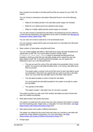 (C) SAP AG 188
then maintain the rate table in the Microsoft Excel file and upload it to your SAP TM
system.
You can choose to download a rate table to Microsoft Excel in one of the following
ways:
o Rates for all validity periods in the rate table (scale ranges not included)
o Rates for one validity period and selected scale ranges
o Rates for multiple validity periods (scale ranges not included)
You can also choose to download the rate table in the background and be notified by
e-mail when the download to the application server path is complete (see Background
Download of Rate Tables [Page 193]).
You can view non-numeric scale items in the downloaded excel.
You can choose to upload all the rates and scale items of a rate table from Microsoft
Excel to SAP TM.
 Mass creation of rates tables using Microsoft Excel
You can create multiple rate tables in Microsoft Excel using rate table templates and
upload them to SAP TM. You use the Mass Creation of Rate Tables
(/SCMTMS/TCC_RATE_MASS_CREATE) report to download the Microsoft Excel
template in which you enter the new rate table details and to upload the new rate
table details to SAP TM. In the Microsoft Excel template, you can specify the
following for each row in the Microsoft Excel:
o The way you want the name of the rate tables to be generated, that is, by the
system, by using the rate table template name, or by using a rate table name
that you provide
The system adds a number to the end of the name of each rate table to avoid
any duplication. Note that if you specify that you want to provide a rate table
name, you must enter the rate table name in the Rate Table column.
o The rate table template on which to base the rate tables
You must specify the rate table template for the system to be able to create
the rate tables.
o The quantity of rate tables
The system creates 1 rate table if you do not enter a quantity.
The system provides you with a list of the created rate tables and also of those that
were not created successfully.
 Rate determination with partial information
The system can determine the correct rate even when relevant information is missing
from the forwarding order, freight order, or rate table. For more information, see Rate
Determination with Partial Information [Page 225].
 Rate determination with scales of different dimensions
The system can determine the correct rate even when you maintain a rate table with
scales that contain different dimensions. For more information, see Rate
Determination with Scales of Different Dimensions [Page 227].
 Charge types
 