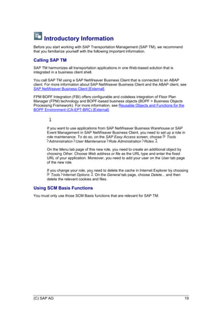 (C) SAP AG 19
Introductory Information
Before you start working with SAP Transportation Management (SAP TM), we recommend
that you familiarize yourself with the following important information.
Calling SAP TM
SAP TM harmonizes all transportation applications in one Web-based solution that is
integrated in a business client shell.
You call SAP TM using a SAP NetWeaver Business Client that is connected to an ABAP
client. For more information about SAP NetWeaver Business Client and the ABAP client, see
SAP NetWeaver Business Client [External].
FPM BOPF Integration (FBI) offers configurable and codeless integration of Floor Plan
Manager (FPM) technology and BOPF-based business objects (BOPF = Business Objects
Processing Framework). For more information, see Reusable Objects and Functions for the
BOPF Environment (CA-EPT-BRC) [External].
If you want to use applications from SAP NetWeaver Business Warehouse or SAP
Event Management in SAP NetWeaver Business Client, you need to set up a role in
role maintenance. To do so, on the SAP Easy Access screen, choose Tools
Administration User Maintenance Role Administration Roles .
On the Menu tab page of this new role, you need to create an additional object by
choosing Other. Choose Web address or file as the URL type and enter the fixed
URL of your application. Moreover, you need to add your user on the User tab page
of the new role.
If you change your role, you need to delete the cache in Internet Explorer by choosing
Tools Internet Options . On the General tab page, choose Delete... and then
delete the relevant cookies and files.
Using SCM Basis Functions
You must only use those SCM Basis functions that are relevant for SAP TM.
 