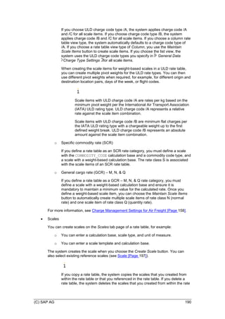 (C) SAP AG 190
If you choose ULD charge code type /A, the system applies charge code /A
and /C for all scale items. If you choose charge code type /B, the system
applies charge code /B and /C for all scale items. If you choose a column rate
table view type, the system automatically defaults to a charge code type of
/A. If you choose a rate table view type of Column, you use the Maintain
Scale Items button to create scale items. If you choose the list view, the
system uses the ULD charge code types you specify in General Data
Charge Type Settings for all scale items.
When creating the scale items for weight-based scales in a ULD rate table,
you can create multiple pivot weights for the ULD rate types. You can then
use different pivot weights when required, for example, for different origin and
destination location pairs, days of the week, or flight codes.
Scale items with ULD charge code /A are rates per kg based on the
minimum pivot weight per the International Air Transport Association
(IATA) ULD rating type. ULD charge code /A represents a relative
rate against the scale item combination.
Scale items with ULD charge code /B are minimum flat charges per
the IATA ULD rating type with a chargeable weight up to the first
defined weight break. ULD charge code /B represents an absolute
amount against the scale item combination.
o Specific commodity rate (SCR)
If you define a rate table as an SCR rate category, you must define a scale
with the COMMODITY_CODE calculation base and a commodity code type, and
a scale with a weight-based calculation base. The rate class S is associated
with the scale items of an SCR rate table.
o General cargo rate (GCR) – M, N, & Q
If you define a rate table as a GCR – M, N, & Q rate category, you must
define a scale with a weight-based calculation base and ensure it is
mandatory to maintain a minimum value for the calculated rate. Once you
define a weight-based scale item, you can choose the Maintain Scale Items
button to automatically create multiple scale items of rate class N (normal
rate) and one scale item of rate class Q (quantity rate).
For more information, see Charge Management Settings for Air Freight [Page 158].
 Scales
You can create scales on the Scales tab page of a rate table, for example:
o You can enter a calculation base, scale type, and unit of measure.
o You can enter a scale template and calculation base.
The system creates the scale when you choose the Create Scale button. You can
also select existing reference scales (see Scale [Page 197]).
If you copy a rate table, the system copies the scales that you created from
within the rate table or that you referenced in the rate table. If you delete a
rate table, the system deletes the scales that you created from within the rate
 