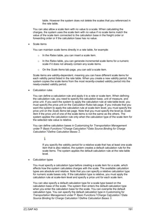 (C) SAP AG 191
table. However the system does not delete the scales that you referenced in
the rate table.
You can also allow a scale item with no value to a scale. When calculating the
charges, the system uses the scale item with no value if no scale items match the
value of the scale item connected to the calculation base in the freight order or
forwarding order or if the calculation base has no value.
 Scale items
You can maintain scale items directly in a rate table, for example:
o In the Rates table, you can insert a scale item.
o In the Rates table, you can generate incremental scale items for a numeric
scale if it does not already contain any scale items.
o On the Scale Items tab page, you can add a scale item.
Scale items are validity-dependent, meaning you can have different scale items for
each validity period listed in the rate table. When you create a new validity period, the
system copies the scale items from the most recently-created validity period into the
newly-created validity period.
 Calculation rules
You can define a calculation rule and apply it to a rate or scale item. When defining
the calculation rule, you need to specify the calculation base, unit of measure, and
price unit. If you want the system to apply the calculation rule at rate-table level, you
must specify the price unit on the Calculation Rules tab page. If you indicate that you
want the system to apply the calculation rule at scale-item level, you must specify the
price unit on the Scale Items tab page. Note that you must specify the level as Scale
Item if the price unit of one of the scale items is not the same as the others. The
system applies the calculation rule only when the calculation type of the scale item for
the selected rate value is relative.
You can define calculation bases in Customizing for Transportation Management
under Basic Functions Charge Calculation Data Source Binding for Charge
Calculation Define Calculation Bases .
If you specify the validity period for a relative scale that has at least one scale
item that is also relative, the system creates a default calculation rule for the
scale items. The system applies the default calculation rule at the rate-table
level.
 Calculation types
You must specify a calculation type before creating a scale item for a scale, which
affects how the system calculates charges with the scale. The available calculation
types are absolute and relative. Note that you can specify a relative calculation type
for numeric scale bases only. If the calculation type is relative, you must apply the
calculation rule at scale-item level and specify a price unit for each scale item.
You can also specify a default calculation type for a scale type based on the
calculation base of the scale. The system then enters the default calculation type
when you enter the calculation base for the scale. You can overwrite the default
calculation type. You can specify the default calculation type in Customizing for
Transportation Management under Basic Functions Charge Calculation Data
Source Binding for Charge Calculation Define Calculation Bases .
 