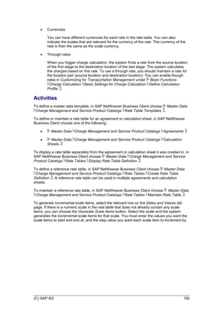 (C) SAP AG 192
 Currencies
You can have different currencies for each rate in the rate table. You can also
indicate the scales that are relevant for the currency of the rate. The currency of the
rate is then the same as the scale currency.
 Through rates
When you trigger charge calculation, the system finds a rate from the source location
of the first stage to the destination location of the last stage. The system calculates
the charges based on this rate. To use a through rate, you should maintain a rate for
the location pair (source location and destination location). You can enable though
rates in Customizing for Transportation Management under Basic Functions
Charge Calculation Basic Settings for Charge Calculation Define Calculation
Profile .
Activities
To define a master data template, in SAP NetWeaver Business Client choose Master Data
Charge Management and Service Product Catalogs Rate Table Templates .
To define or maintain a rate table for an agreement or calculation sheet, in SAP NetWeaver
Business Client choose one of the following:
 Master Data Charge Management and Service Product Catalogs Agreements
 Master Data Charge Management and Service Product Catalogs Calculation
Sheets
To display a rate table separately from the agreement or calculation sheet it was created in, in
SAP NetWeaver Business Client choose Master Data Charge Management and Service
Product Catalogs Rate Tables Display Rate Table Definition .
To define a reference rate table, in SAP NetWeaver Business Client choose Master Data
Charge Management and Service Product Catalogs Rate Tables Create Rate Table
Definition . A reference rate table can be used in multiple agreements and calculation
sheets.
To maintain a reference rate table, in SAP NetWeaver Business Client choose Master Data
Charge Management and Service Product Catalogs Rate Tables Maintain Rate Table .
To generate incremental scale items, select the relevant row on the Dates and Values tab
page. If there is a numeric scale in the rate table that does not already contain any scale
items, you can choose the Generate Scale Items button. Select the scale and the system
generates the incremental scale items for that scale. You must enter the values you want the
scale items to start and end at, and the step value you want each scale item to increment by.
 