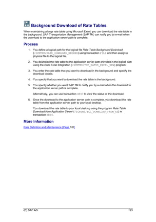 (C) SAP AG 193
Background Download of Rate Tables
When maintaining a large rate table using Microsoft Excel, you can download the rate table in
the background. SAP Transportation Management (SAP TM) can notify you by e-mail when
the download to the application server path is complete.
Process
1. You define a logical path for the logical file Rate Table Background Download
(/SCMTMS/RATE_DOWNLOAD_BKGRND) using transaction FILE and then assign a
physical file to the logical file.
2. You download the rate table to the application server path provided in the logical path
using the Rate Excel Integration (/SCMTMS/TCC_RATES_EXCEL_NEW) program.
3. You enter the rate table that you want to download in the background and specify the
download details.
4. You specify that you want to download the rate table in the background.
5. You specify whether you want SAP TM to notify you by e-mail when the download to
the application server path is complete.
Alternatively, you can use transaction SM37 to view the status of the download.
6. Once the download to the application server path is complete, you download the rate
table from the application server path to your local desktop.
You download the rate table to your local desktop using the program Rate Table
Download from Application Server (/SCMTMS/TCC_DOWNLOAD_FROM_AS) in
transaction SE38.
More Information
Rate Definition and Maintenance [Page 187]
 