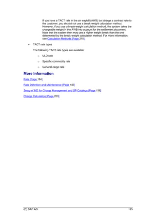 (C) SAP AG 195
If you have a TACT rate in the air waybill (AWB) but charge a contract rate to
the customer, you should not use a break-weight calculation method.
However, if you use a break-weight calculation method, the system takes the
chargeable weight in the AWB into account for the settlement document.
Note that the system then may use a higher weight break than the one
determined by the break-weight calculation method. For more information,
see Calculation Methods [Page 215].
 TACT rate types
The following TACT rate types are available:
o ULD rate
o Specific commodity rate
o General cargo rate
More Information
Rate [Page 184]
Rate Definition and Maintenance [Page 187]
Setup of MD for Charge Management and SP Catalogs [Page 156]
Charge Calculation [Page 203]
 