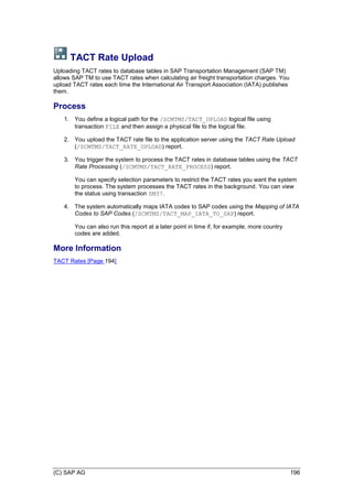 (C) SAP AG 196
TACT Rate Upload
Uploading TACT rates to database tables in SAP Transportation Management (SAP TM)
allows SAP TM to use TACT rates when calculating air freight transportation charges. You
upload TACT rates each time the International Air Transport Association (IATA) publishes
them.
Process
1. You define a logical path for the /SCMTMS/TACT_UPLOAD logical file using
transaction FILE and then assign a physical file to the logical file.
2. You upload the TACT rate file to the application server using the TACT Rate Upload
(/SCMTMS/TACT_RATE_UPLOAD) report.
3. You trigger the system to process the TACT rates in database tables using the TACT
Rate Processing (/SCMTMS/TACT_RATE_PROCESS) report.
You can specify selection parameters to restrict the TACT rates you want the system
to process. The system processes the TACT rates in the background. You can view
the status using transaction SM37.
4. The system automatically maps IATA codes to SAP codes using the Mapping of IATA
Codes to SAP Codes (/SCMTMS/TACT_MAP_IATA_TO_SAP) report.
You can also run this report at a later point in time if, for example, more country
codes are added.
More Information
TACT Rates [Page 194]
 