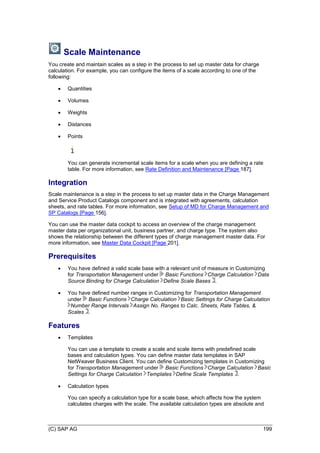 (C) SAP AG 199
Scale Maintenance
You create and maintain scales as a step in the process to set up master data for charge
calculation. For example, you can configure the items of a scale according to one of the
following:
 Quantities
 Volumes
 Weights
 Distances
 Points
You can generate incremental scale items for a scale when you are defining a rate
table. For more information, see Rate Definition and Maintenance [Page 187].
Integration
Scale maintenance is a step in the process to set up master data in the Charge Management
and Service Product Catalogs component and is integrated with agreements, calculation
sheets, and rate tables. For more information, see Setup of MD for Charge Management and
SP Catalogs [Page 156].
You can use the master data cockpit to access an overview of the charge management
master data per organizational unit, business partner, and charge type. The system also
shows the relationship between the different types of charge management master data. For
more information, see Master Data Cockpit [Page 201].
Prerequisites
 You have defined a valid scale base with a relevant unit of measure in Customizing
for Transportation Management under Basic Functions Charge Calculation Data
Source Binding for Charge Calculation Define Scale Bases .
 You have defined number ranges in Customizing for Transportation Management
under Basic Functions Charge Calculation Basic Settings for Charge Calculation
Number Range Intervals Assign No. Ranges to Calc. Sheets, Rate Tables, &
Scales .
Features
 Templates
You can use a template to create a scale and scale items with predefined scale
bases and calculation types. You can define master data templates in SAP
NetWeaver Business Client. You can define Customizing templates in Customizing
for Transportation Management under Basic Functions Charge Calculation Basic
Settings for Charge Calculation Templates Define Scale Templates .
 Calculation types
You can specify a calculation type for a scale base, which affects how the system
calculates charges with the scale. The available calculation types are absolute and
 