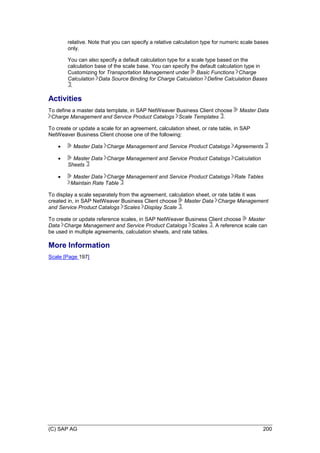 (C) SAP AG 200
relative. Note that you can specify a relative calculation type for numeric scale bases
only.
You can also specify a default calculation type for a scale type based on the
calculation base of the scale base. You can specify the default calculation type in
Customizing for Transportation Management under Basic Functions Charge
Calculation Data Source Binding for Charge Calculation Define Calculation Bases
.
Activities
To define a master data template, in SAP NetWeaver Business Client choose Master Data
Charge Management and Service Product Catalogs Scale Templates .
To create or update a scale for an agreement, calculation sheet, or rate table, in SAP
NetWeaver Business Client choose one of the following:
 Master Data Charge Management and Service Product Catalogs Agreements
 Master Data Charge Management and Service Product Catalogs Calculation
Sheets
 Master Data Charge Management and Service Product Catalogs Rate Tables
Maintain Rate Table
To display a scale separately from the agreement, calculation sheet, or rate table it was
created in, in SAP NetWeaver Business Client choose Master Data Charge Management
and Service Product Catalogs Scales Display Scale .
To create or update reference scales, in SAP NetWeaver Business Client choose Master
Data Charge Management and Service Product Catalogs Scales . A reference scale can
be used in multiple agreements, calculation sheets, and rate tables.
More Information
Scale [Page 197]
 