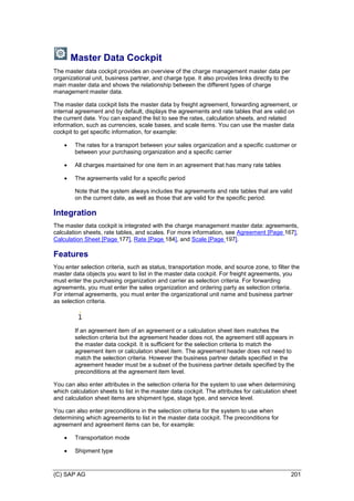 (C) SAP AG 201
Master Data Cockpit
The master data cockpit provides an overview of the charge management master data per
organizational unit, business partner, and charge type. It also provides links directly to the
main master data and shows the relationship between the different types of charge
management master data.
The master data cockpit lists the master data by freight agreement, forwarding agreement, or
internal agreement and by default, displays the agreements and rate tables that are valid on
the current date. You can expand the list to see the rates, calculation sheets, and related
information, such as currencies, scale bases, and scale items. You can use the master data
cockpit to get specific information, for example:
 The rates for a transport between your sales organization and a specific customer or
between your purchasing organization and a specific carrier
 All charges maintained for one item in an agreement that has many rate tables
 The agreements valid for a specific period
Note that the system always includes the agreements and rate tables that are valid
on the current date, as well as those that are valid for the specific period.
Integration
The master data cockpit is integrated with the charge management master data: agreements,
calculation sheets, rate tables, and scales. For more information, see Agreement [Page 167],
Calculation Sheet [Page 177], Rate [Page 184], and Scale [Page 197].
Features
You enter selection criteria, such as status, transportation mode, and source zone, to filter the
master data objects you want to list in the master data cockpit. For freight agreements, you
must enter the purchasing organization and carrier as selection criteria. For forwarding
agreements, you must enter the sales organization and ordering party as selection criteria.
For internal agreements, you must enter the organizational unit name and business partner
as selection criteria.
If an agreement item of an agreement or a calculation sheet item matches the
selection criteria but the agreement header does not, the agreement still appears in
the master data cockpit. It is sufficient for the selection criteria to match the
agreement item or calculation sheet item. The agreement header does not need to
match the selection criteria. However the business partner details specified in the
agreement header must be a subset of the business partner details specified by the
preconditions at the agreement item level.
You can also enter attributes in the selection criteria for the system to use when determining
which calculation sheets to list in the master data cockpit. The attributes for calculation sheet
and calculation sheet items are shipment type, stage type, and service level.
You can also enter preconditions in the selection criteria for the system to use when
determining which agreements to list in the master data cockpit. The preconditions for
agreement and agreement items can be, for example:
 Transportation mode
 Shipment type
 