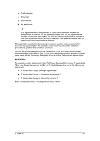 (C) SAP AG 202
 Traffic direction
 Stage type
 Service level
 Air waybill type
If an agreement item of an agreement or a calculation sheet item matches the
preconditions or attributes but the agreement header does not, the agreement still
appears in the master data cockpit. It is sufficient for the preconditions or attributes to
match the agreement item or calculation sheet item. The agreement header does not
need to match the preconditions or attributes.
The system also considers the trade lane preconditions specified for an agreement item.
However, the system displays the calculation sheet item irrespective of the trade lane
preconditions specified for a calculation sheet item.
You can add and remove columns to the master data cockpit, and save the changes as a
personalized view. In the Master Data Cockpit for Forwarding Agreements, you can choose to
use a layout with the Agreement, Calculation Sheet, and Rate Table columns always visible.
Activities
To access the master data cockpit, in SAP NetWeaver Business Client choose Master Data
Overview Charge Management and Service Product Catalogs and one of the following, as
appropriate:
 Master Data Cockpit for Freight Agreements
 Master Data Cockpit for Forwarding Agreements
 Master Data Cockpit for Internal Agreements
Enter your selection criteria, including the mandatory criteria.
 