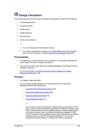 (C) SAP AG 203
Charge Calculation
This process describes how the system calculates transportation charges for the following:
 Forwarding quotations
 Forwarding orders
 Freight orders
 Freight bookings
 Service orders
 During carrier selection
 You can manually edit transportation charges.
 The system calculates the charges for air freight differently than the standard
way. For more information, see Air Freight Charge Calculation [Page 207].
Prerequisites
 In Customizing, you have carried out the activities for Transportation Management
under Basic Functions Charge Calculation .
 You have set up the master data for the Charge Management and Service Product
Catalogs component.
For more information, see Setup of Service Product Catalogs and Charge
Management MD [Page 156].
Process
1. You trigger charge calculation.
You can trigger charge calculation from the following SAP Transportation
Management (SAP TM) components:
o Forwarding Order Management [Page 233]
o Freight Order Management [Page 385]
o Forwarding Settlement [Page 703]
o Freight Settlement [Page 711]
You can also calculate transportation charges between organizations of the
same company code and between organizations of different company codes.
If the involved business units and gateway belong to different organizations
of the same company code, you perform intracompany settlement. If the
involved business units and gateway belong to the organizations of different
company codes, you perform intercompany settlement. You can also
calculate the internal charges in a freight order when a purchasing
 