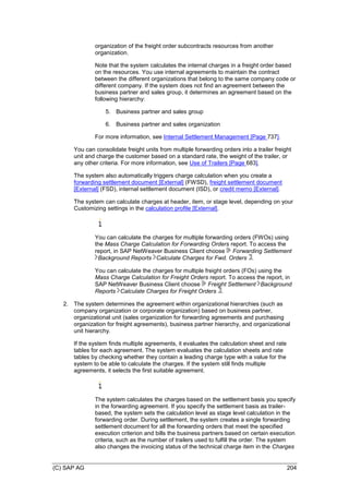 (C) SAP AG 204
organization of the freight order subcontracts resources from another
organization.
Note that the system calculates the internal charges in a freight order based
on the resources. You use internal agreements to maintain the contract
between the different organizations that belong to the same company code or
different company. If the system does not find an agreement between the
business partner and sales group, it determines an agreement based on the
following hierarchy:
5. Business partner and sales group
6. Business partner and sales organization
For more information, see Internal Settlement Management [Page 737].
You can consolidate freight units from multiple forwarding orders into a trailer freight
unit and charge the customer based on a standard rate, the weight of the trailer, or
any other criteria. For more information, see Use of Trailers [Page 683].
The system also automatically triggers charge calculation when you create a
forwarding settlement document [External] (FWSD), freight settlement document
[External] (FSD), internal settlement document (ISD), or credit memo [External].
The system can calculate charges at header, item, or stage level, depending on your
Customizing settings in the calculation profile [External].
You can calculate the charges for multiple forwarding orders (FWOs) using
the Mass Charge Calculation for Forwarding Orders report. To access the
report, in SAP NetWeaver Business Client choose Forwarding Settlement
Background Reports Calculate Charges for Fwd. Orders .
You can calculate the charges for multiple freight orders (FOs) using the
Mass Charge Calculation for Freight Orders report. To access the report, in
SAP NetWeaver Business Client choose Freight Settlement Background
Reports Calculate Charges for Freight Orders .
2. The system determines the agreement within organizational hierarchies (such as
company organization or corporate organization) based on business partner,
organizational unit (sales organization for forwarding agreements and purchasing
organization for freight agreements), business partner hierarchy, and organizational
unit hierarchy.
If the system finds multiple agreements, it evaluates the calculation sheet and rate
tables for each agreement. The system evaluates the calculation sheets and rate
tables by checking whether they contain a leading charge type with a value for the
system to be able to calculate the charges. If the system still finds multiple
agreements, it selects the first suitable agreement.
The system calculates the charges based on the settlement basis you specify
in the forwarding agreement. If you specify the settlement basis as trailer-
based, the system sets the calculation level as stage level calculation in the
forwarding order. During settlement, the system creates a single forwarding
settlement document for all the forwarding orders that meet the specified
execution criterion and bills the business partners based on certain execution
criteria, such as the number of trailers used to fulfill the order. The system
also changes the invoicing status of the technical charge item in the Charges
 