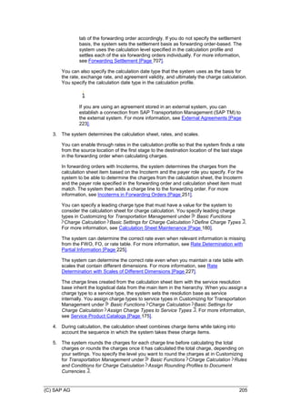 (C) SAP AG 205
tab of the forwarding order accordingly. If you do not specify the settlement
basis, the system sets the settlement basis as forwarding order-based. The
system uses the calculation level specified in the calculation profile and
settles each of the six forwarding orders individually. For more information,
see Forwarding Settlement [Page 707].
You can also specify the calculation date type that the system uses as the basis for
the rate, exchange rate, and agreement validity, and ultimately the charge calculation.
You specify the calculation date type in the calculation profile.
If you are using an agreement stored in an external system, you can
establish a connection from SAP Transportation Management (SAP TM) to
the external system. For more information, see External Agreements [Page
223].
3. The system determines the calculation sheet, rates, and scales.
You can enable through rates in the calculation profile so that the system finds a rate
from the source location of the first stage to the destination location of the last stage
in the forwarding order when calculating charges.
In forwarding orders with Incoterms, the system determines the charges from the
calculation sheet item based on the Incoterm and the payer role you specify. For the
system to be able to determine the charges from the calculation sheet, the Incoterm
and the payer role specified in the forwarding order and calculation sheet item must
match. The system then adds a charge line to the forwarding order. For more
information, see Incoterms in Forwarding Orders [Page 251].
You can specify a leading charge type that must have a value for the system to
consider the calculation sheet for charge calculation. You specify leading charge
types in Customizing for Transportation Management under Basic Functions
Charge Calculation Basic Settings for Charge Calculation Define Charge Types .
For more information, see Calculation Sheet Maintenance [Page 180].
The system can determine the correct rate even when relevant information is missing
from the FWO, FO, or rate table. For more information, see Rate Determination with
Partial Information [Page 225].
The system can determine the correct rate even when you maintain a rate table with
scales that contain different dimensions. For more information, see Rate
Determination with Scales of Different Dimensions [Page 227].
The charge lines created from the calculation sheet item with the service resolution
base inherit the logistical data from the main item in the hierarchy. When you assign a
charge type to a service type, the system sets the resolution base as service
internally. You assign charge types to service types in Customizing for Transportation
Management under Basic Functions Charge Calculation Basic Settings for
Charge Calculation Assign Charge Types to Service Types . For more information,
see Service Product Catalogs [Page 175].
4. During calculation, the calculation sheet combines charge items while taking into
account the sequence in which the system takes these charge items.
5. The system rounds the charges for each charge line before calculating the total
charges or rounds the charges once it has calculated the total charge, depending on
your settings. You specify the level you want to round the charges at in Customizing
for Transportation Management under Basic Functions Charge Calculation Rules
and Conditions for Charge Calculation Assign Rounding Profiles to Document
Currencies .
 