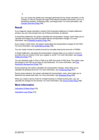 (C) SAP AG 206
You can access the details and messages generated during charge calculation on the
Charges or Internal Charges tab page of the relevant business documents, such as a
forwarding quotation, forwarding order, and freight order. For more information, see
Charges Overview [Page 230].
Result
If you triggered charge calculation outside of the forwarding settlement or freight settlement
process, you can now proceed onto one of these processes, as relevant.
In forwarding settlement, the system calculates the transportation charges, which helps you to
calculate and analyze the profit associated with the transportation charges. For more
information, see Profitability Analysis [Page 262].
If you create a credit memo, the system recalculates the transportation charges for the FWO.
For more information, see Credit Memos [Page 729].
You can create invoices for partial amounts by manually entering the amounts in FWSDs.
In freight settlement, calculating the transportation charges helps you to verify an invoice is
accurate once you receive it from your supplier or carrier. For more information, see Freight
Settlement [Page 715].
You can distribute costs in FOs or FSDs at an ERP item level or FWO level. The system uses
the charges in the FSD as the basis of cost distribution. For more information, see Cost
Distribution Management [Page 722].
During tendering, the system calculates the transportation charges, which helps you to
calculate the absolute price limit. For more information, see Tendering [Page 481].
During carrier selection, the system calculates the transportation costs, which helps you to
determine the lowest total costs. For more information, see Strategies [Page 658].
When you create a service order for a freight booking or a freight booking item, you can
calculate the charges for the services. For more information, see Service Order [Page 448].
More Information
Calculation Profiles [Page 219]
Calculation Logic [Page 212]
 