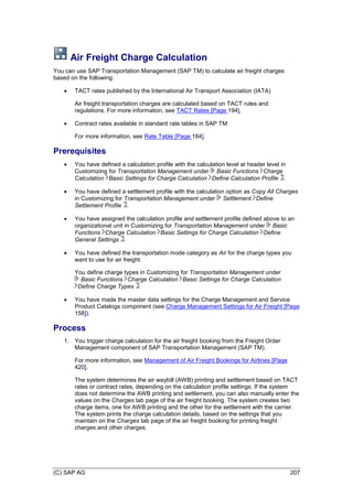 (C) SAP AG 207
Air Freight Charge Calculation
You can use SAP Transportation Management (SAP TM) to calculate air freight charges
based on the following:
 TACT rates published by the International Air Transport Association (IATA)
Air freight transportation charges are calculated based on TACT rules and
regulations. For more information, see TACT Rates [Page 194].
 Contract rates available in standard rate tables in SAP TM
For more information, see Rate Table [Page 184].
Prerequisites
 You have defined a calculation profile with the calculation level at header level in
Customizing for Transportation Management under Basic Functions Charge
Calculation Basic Settings for Charge Calculation Define Calculation Profile .
 You have defined a settlement profile with the calculation option as Copy All Charges
in Customizing for Transportation Management under Settlement Define
Settlement Profile .
 You have assigned the calculation profile and settlement profile defined above to an
organizational unit in Customizing for Transportation Management under Basic
Functions Charge Calculation Basic Settings for Charge Calculation Define
General Settings .
 You have defined the transportation mode category as Air for the charge types you
want to use for air freight.
You define charge types in Customizing for Transportation Management under
Basic Functions Charge Calculation Basic Settings for Charge Calculation
Define Charge Types .
 You have made the master data settings for the Charge Management and Service
Product Catalogs component (see Charge Management Settings for Air Freight [Page
158]).
Process
1. You trigger charge calculation for the air freight booking from the Freight Order
Management component of SAP Transportation Management (SAP TM).
For more information, see Management of Air Freight Bookings for Airlines [Page
420].
The system determines the air waybill (AWB) printing and settlement based on TACT
rates or contract rates, depending on the calculation profile settings. If the system
does not determine the AWB printing and settlement, you can also manually enter the
values on the Charges tab page of the air freight booking. The system creates two
charge items, one for AWB printing and the other for the settlement with the carrier.
The system prints the charge calculation details, based on the settings that you
maintain on the Charges tab page of the air freight booking for printing freight
charges and other charges.
 