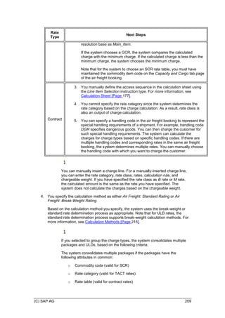(C) SAP AG 209
Rate
Type
Next Steps
resolution base as Main_Item.
If the system chooses a GCR, the system compares the calculated
charge with the minimum charge. If the calculated charge is less than the
minimum charge, the system chooses the minimum charge.
Note that for the system to choose an SCR rate table, you must have
maintained the commodity item code on the Capacity and Cargo tab page
of the air freight booking.
Contract
3. You manually define the access sequence in the calculation sheet using
the Line Item Selection instruction type. For more information, see
Calculation Sheet [Page 177].
4. You cannot specify the rate category since the system determines the
rate category based on the charge calculation. As a result, rate class is
also an output of charge calculation.
5. You can specify a handling code in the air freight booking to represent the
special handling requirements of a shipment. For example, handling code
DGR specifies dangerous goods. You can then charge the customer for
such special handling requirements. The system can calculate the
charges for charge types based on specific handling codes. If there are
multiple handling codes and corresponding rates in the same air freight
booking, the system determines multiple rates. You can manually choose
the handling code with which you want to charge the customer.
You can manually insert a charge line. For a manually-inserted charge line,
you can enter the rate category, rate class, rates, calculation rule, and
chargeable weight. If you have specified the rate class as B rate or M rate,
the calculated amount is the same as the rate you have specified. The
system does not calculate the charges based on the chargeable weight.
4. You specify the calculation method as either Air Freight: Standard Rating or Air
Freight: Break-Weight Rating.
Based on the calculation method you specify, the system uses the break-weight or
standard rate determination process as appropriate. Note that for ULD rates, the
standard rate determination process supports break-weight calculation methods. For
more information, see Calculation Methods [Page 215].
If you selected to group the charge types, the system consolidates multiple
packages and ULDs, based on the following criteria.
The system consolidates multiple packages if the packages have the
following attributes in common:
o Commodity code (valid for SCR)
o Rate category (valid for TACT rates)
o Rate table (valid for contract rates)
 